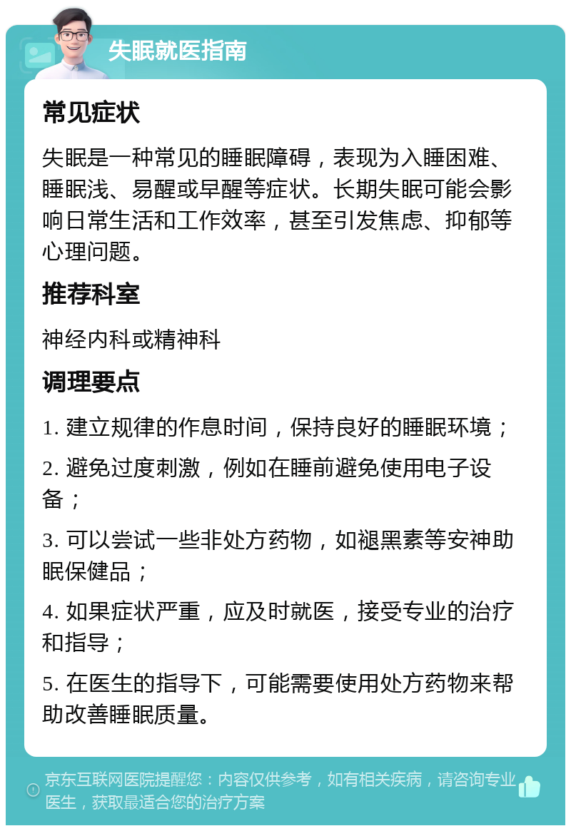 失眠就医指南 常见症状 失眠是一种常见的睡眠障碍，表现为入睡困难、睡眠浅、易醒或早醒等症状。长期失眠可能会影响日常生活和工作效率，甚至引发焦虑、抑郁等心理问题。 推荐科室 神经内科或精神科 调理要点 1. 建立规律的作息时间，保持良好的睡眠环境； 2. 避免过度刺激，例如在睡前避免使用电子设备； 3. 可以尝试一些非处方药物，如褪黑素等安神助眠保健品； 4. 如果症状严重，应及时就医，接受专业的治疗和指导； 5. 在医生的指导下，可能需要使用处方药物来帮助改善睡眠质量。