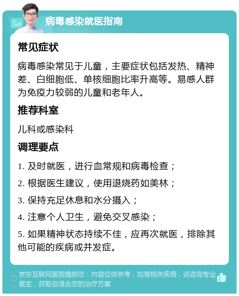 病毒感染就医指南 常见症状 病毒感染常见于儿童，主要症状包括发热、精神差、白细胞低、单核细胞比率升高等。易感人群为免疫力较弱的儿童和老年人。 推荐科室 儿科或感染科 调理要点 1. 及时就医，进行血常规和病毒检查； 2. 根据医生建议，使用退烧药如美林； 3. 保持充足休息和水分摄入； 4. 注意个人卫生，避免交叉感染； 5. 如果精神状态持续不佳，应再次就医，排除其他可能的疾病或并发症。