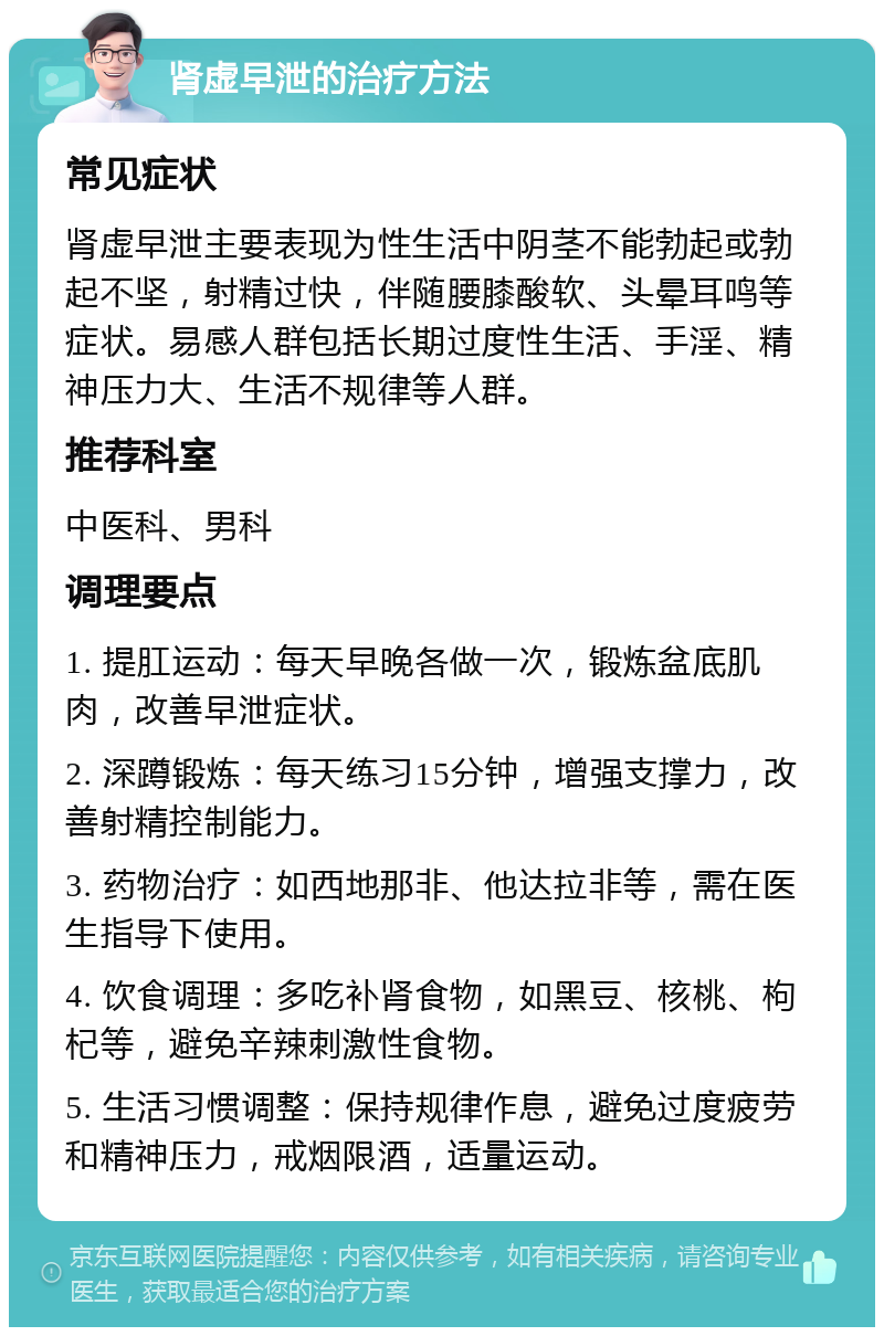 肾虚早泄的治疗方法 常见症状 肾虚早泄主要表现为性生活中阴茎不能勃起或勃起不坚，射精过快，伴随腰膝酸软、头晕耳鸣等症状。易感人群包括长期过度性生活、手淫、精神压力大、生活不规律等人群。 推荐科室 中医科、男科 调理要点 1. 提肛运动：每天早晚各做一次，锻炼盆底肌肉，改善早泄症状。 2. 深蹲锻炼：每天练习15分钟，增强支撑力，改善射精控制能力。 3. 药物治疗：如西地那非、他达拉非等，需在医生指导下使用。 4. 饮食调理：多吃补肾食物，如黑豆、核桃、枸杞等，避免辛辣刺激性食物。 5. 生活习惯调整：保持规律作息，避免过度疲劳和精神压力，戒烟限酒，适量运动。