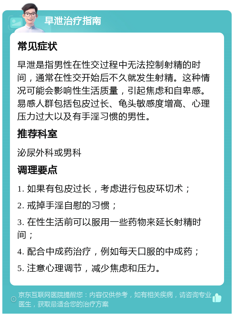 早泄治疗指南 常见症状 早泄是指男性在性交过程中无法控制射精的时间，通常在性交开始后不久就发生射精。这种情况可能会影响性生活质量，引起焦虑和自卑感。易感人群包括包皮过长、龟头敏感度增高、心理压力过大以及有手淫习惯的男性。 推荐科室 泌尿外科或男科 调理要点 1. 如果有包皮过长，考虑进行包皮环切术； 2. 戒掉手淫自慰的习惯； 3. 在性生活前可以服用一些药物来延长射精时间； 4. 配合中成药治疗，例如每天口服的中成药； 5. 注意心理调节，减少焦虑和压力。