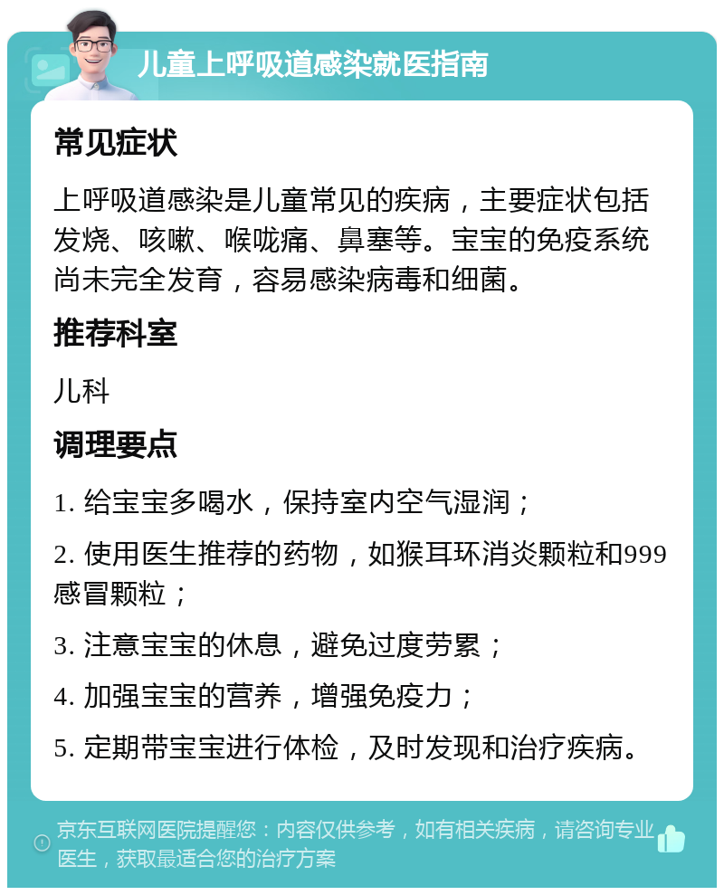 儿童上呼吸道感染就医指南 常见症状 上呼吸道感染是儿童常见的疾病，主要症状包括发烧、咳嗽、喉咙痛、鼻塞等。宝宝的免疫系统尚未完全发育，容易感染病毒和细菌。 推荐科室 儿科 调理要点 1. 给宝宝多喝水，保持室内空气湿润； 2. 使用医生推荐的药物，如猴耳环消炎颗粒和999感冒颗粒； 3. 注意宝宝的休息，避免过度劳累； 4. 加强宝宝的营养，增强免疫力； 5. 定期带宝宝进行体检，及时发现和治疗疾病。