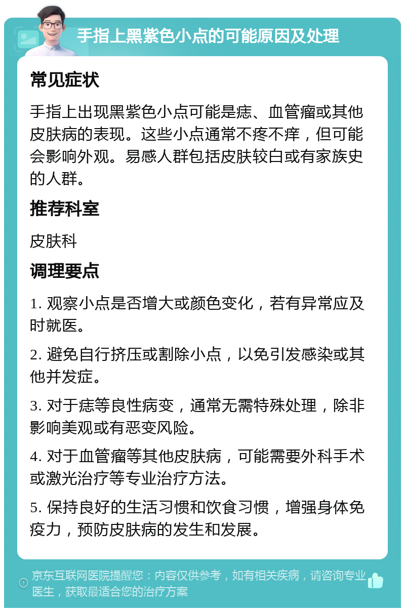 手指上黑紫色小点的可能原因及处理 常见症状 手指上出现黑紫色小点可能是痣、血管瘤或其他皮肤病的表现。这些小点通常不疼不痒，但可能会影响外观。易感人群包括皮肤较白或有家族史的人群。 推荐科室 皮肤科 调理要点 1. 观察小点是否增大或颜色变化，若有异常应及时就医。 2. 避免自行挤压或割除小点，以免引发感染或其他并发症。 3. 对于痣等良性病变，通常无需特殊处理，除非影响美观或有恶变风险。 4. 对于血管瘤等其他皮肤病，可能需要外科手术或激光治疗等专业治疗方法。 5. 保持良好的生活习惯和饮食习惯，增强身体免疫力，预防皮肤病的发生和发展。