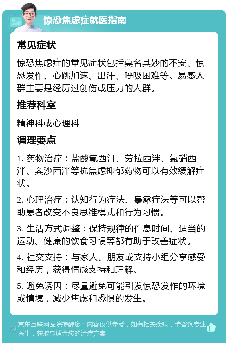 惊恐焦虑症就医指南 常见症状 惊恐焦虑症的常见症状包括莫名其妙的不安、惊恐发作、心跳加速、出汗、呼吸困难等。易感人群主要是经历过创伤或压力的人群。 推荐科室 精神科或心理科 调理要点 1. 药物治疗：盐酸氟西汀、劳拉西泮、氯硝西泮、奥沙西泮等抗焦虑抑郁药物可以有效缓解症状。 2. 心理治疗：认知行为疗法、暴露疗法等可以帮助患者改变不良思维模式和行为习惯。 3. 生活方式调整：保持规律的作息时间、适当的运动、健康的饮食习惯等都有助于改善症状。 4. 社交支持：与家人、朋友或支持小组分享感受和经历，获得情感支持和理解。 5. 避免诱因：尽量避免可能引发惊恐发作的环境或情境，减少焦虑和恐惧的发生。