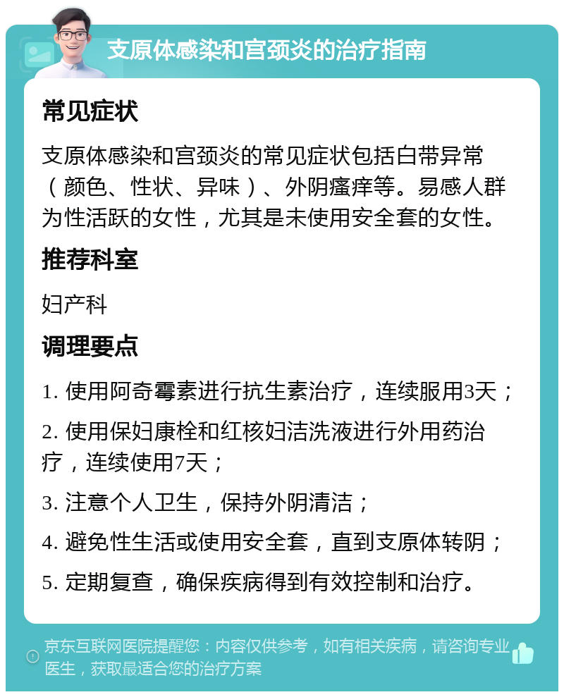 支原体感染和宫颈炎的治疗指南 常见症状 支原体感染和宫颈炎的常见症状包括白带异常（颜色、性状、异味）、外阴瘙痒等。易感人群为性活跃的女性，尤其是未使用安全套的女性。 推荐科室 妇产科 调理要点 1. 使用阿奇霉素进行抗生素治疗，连续服用3天； 2. 使用保妇康栓和红核妇洁洗液进行外用药治疗，连续使用7天； 3. 注意个人卫生，保持外阴清洁； 4. 避免性生活或使用安全套，直到支原体转阴； 5. 定期复查，确保疾病得到有效控制和治疗。