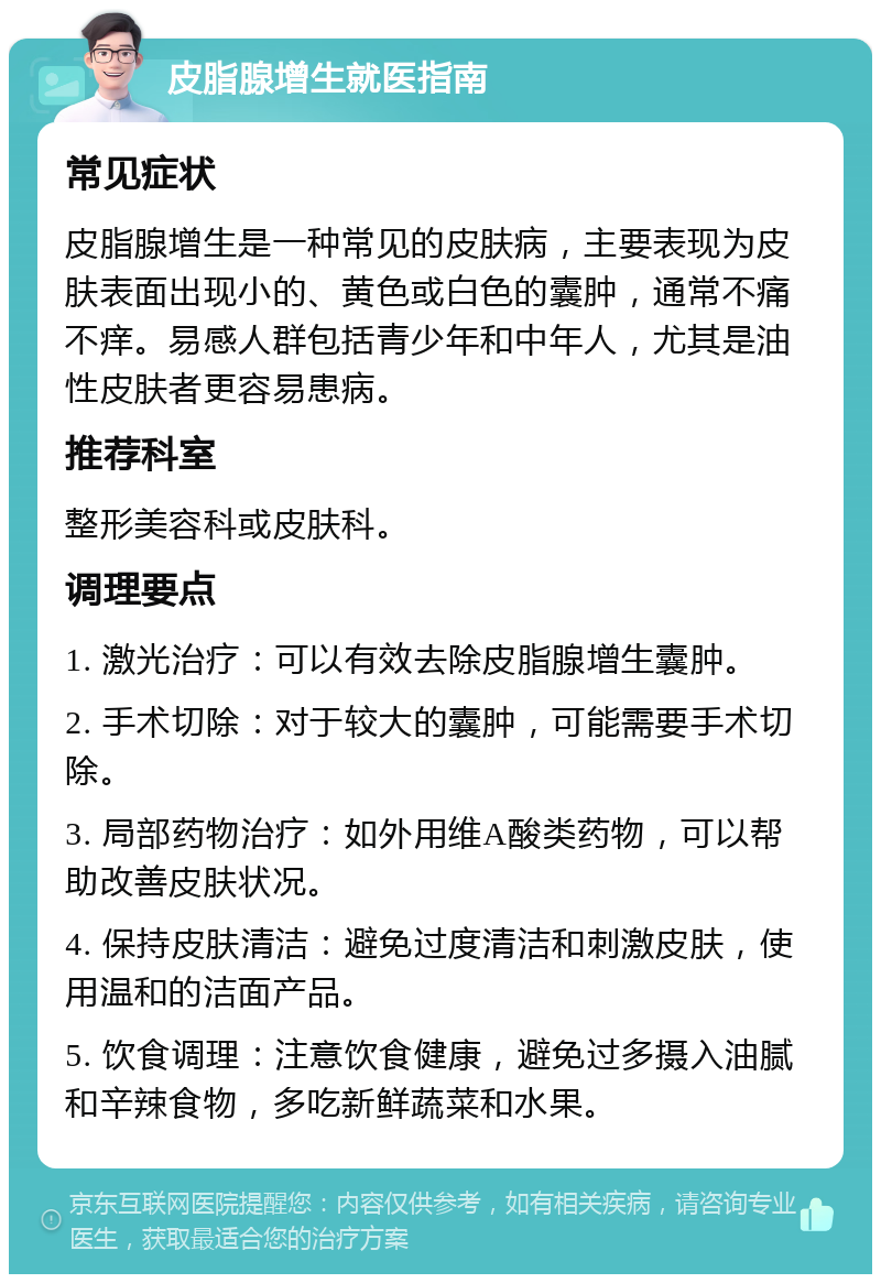 皮脂腺增生就医指南 常见症状 皮脂腺增生是一种常见的皮肤病，主要表现为皮肤表面出现小的、黄色或白色的囊肿，通常不痛不痒。易感人群包括青少年和中年人，尤其是油性皮肤者更容易患病。 推荐科室 整形美容科或皮肤科。 调理要点 1. 激光治疗：可以有效去除皮脂腺增生囊肿。 2. 手术切除：对于较大的囊肿，可能需要手术切除。 3. 局部药物治疗：如外用维A酸类药物，可以帮助改善皮肤状况。 4. 保持皮肤清洁：避免过度清洁和刺激皮肤，使用温和的洁面产品。 5. 饮食调理：注意饮食健康，避免过多摄入油腻和辛辣食物，多吃新鲜蔬菜和水果。