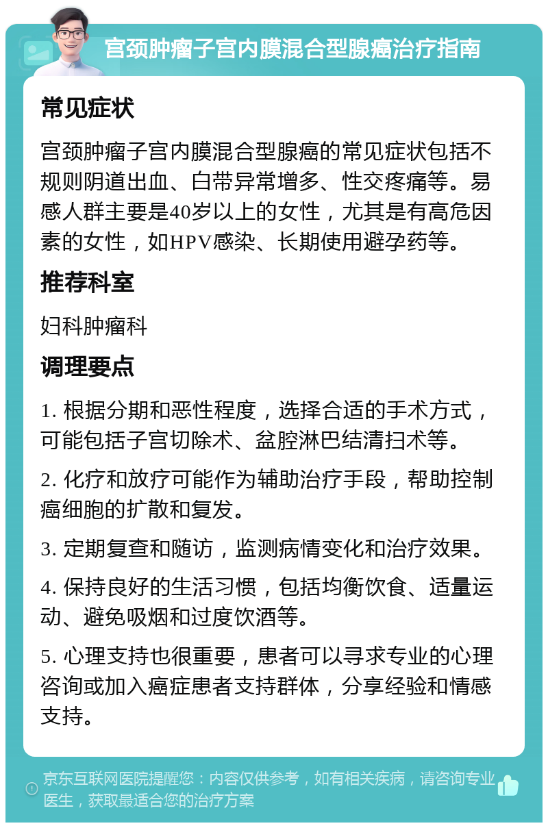 宫颈肿瘤子宫内膜混合型腺癌治疗指南 常见症状 宫颈肿瘤子宫内膜混合型腺癌的常见症状包括不规则阴道出血、白带异常增多、性交疼痛等。易感人群主要是40岁以上的女性，尤其是有高危因素的女性，如HPV感染、长期使用避孕药等。 推荐科室 妇科肿瘤科 调理要点 1. 根据分期和恶性程度，选择合适的手术方式，可能包括子宫切除术、盆腔淋巴结清扫术等。 2. 化疗和放疗可能作为辅助治疗手段，帮助控制癌细胞的扩散和复发。 3. 定期复查和随访，监测病情变化和治疗效果。 4. 保持良好的生活习惯，包括均衡饮食、适量运动、避免吸烟和过度饮酒等。 5. 心理支持也很重要，患者可以寻求专业的心理咨询或加入癌症患者支持群体，分享经验和情感支持。