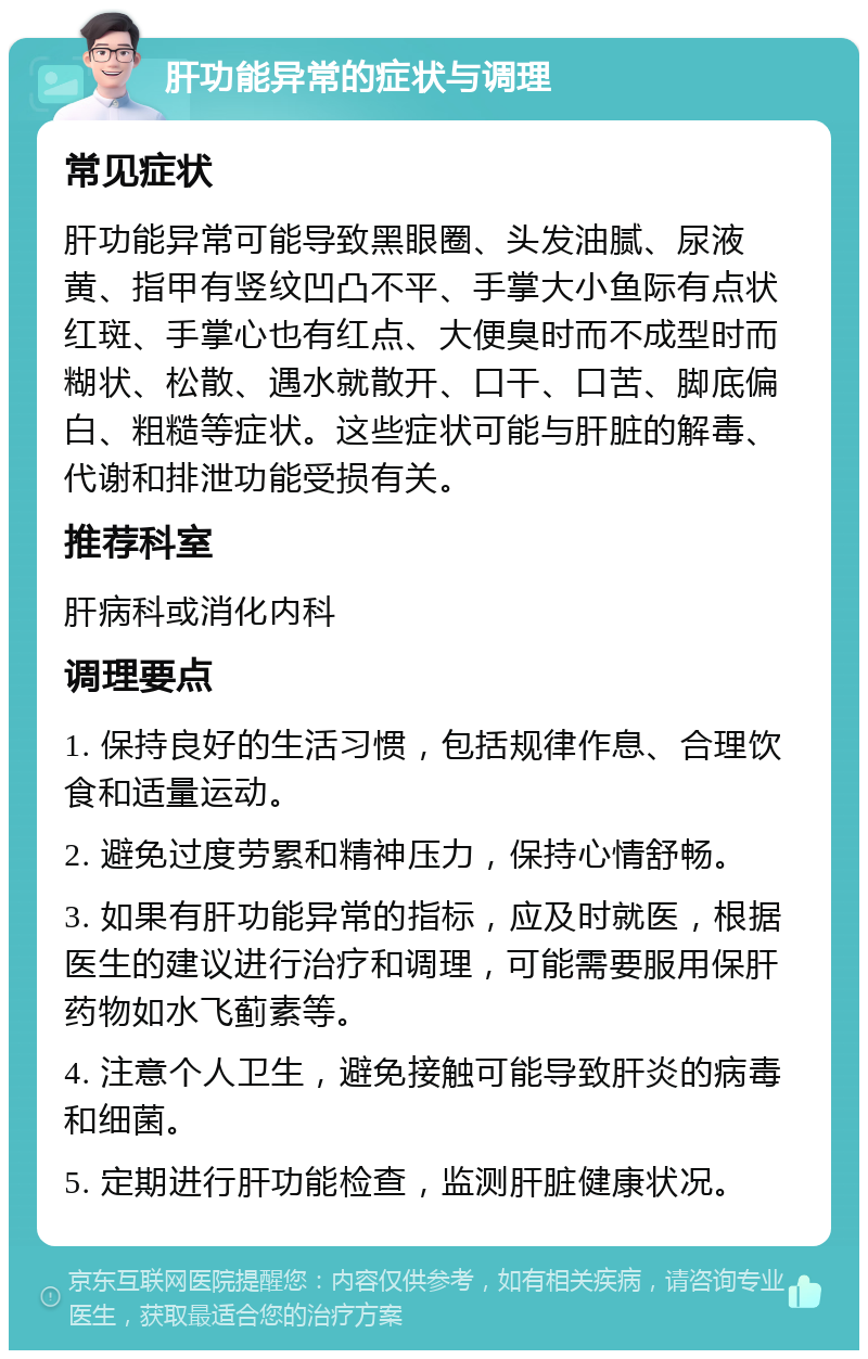 肝功能异常的症状与调理 常见症状 肝功能异常可能导致黑眼圈、头发油腻、尿液黄、指甲有竖纹凹凸不平、手掌大小鱼际有点状红斑、手掌心也有红点、大便臭时而不成型时而糊状、松散、遇水就散开、口干、口苦、脚底偏白、粗糙等症状。这些症状可能与肝脏的解毒、代谢和排泄功能受损有关。 推荐科室 肝病科或消化内科 调理要点 1. 保持良好的生活习惯，包括规律作息、合理饮食和适量运动。 2. 避免过度劳累和精神压力，保持心情舒畅。 3. 如果有肝功能异常的指标，应及时就医，根据医生的建议进行治疗和调理，可能需要服用保肝药物如水飞蓟素等。 4. 注意个人卫生，避免接触可能导致肝炎的病毒和细菌。 5. 定期进行肝功能检查，监测肝脏健康状况。