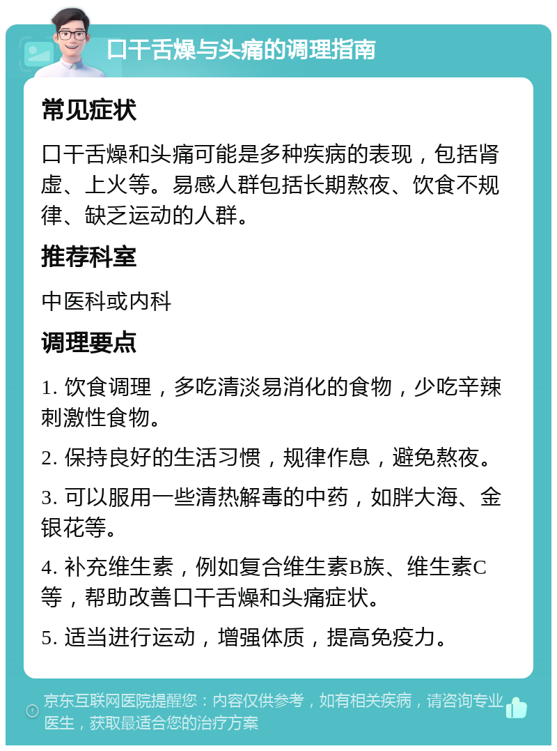 口干舌燥与头痛的调理指南 常见症状 口干舌燥和头痛可能是多种疾病的表现，包括肾虚、上火等。易感人群包括长期熬夜、饮食不规律、缺乏运动的人群。 推荐科室 中医科或内科 调理要点 1. 饮食调理，多吃清淡易消化的食物，少吃辛辣刺激性食物。 2. 保持良好的生活习惯，规律作息，避免熬夜。 3. 可以服用一些清热解毒的中药，如胖大海、金银花等。 4. 补充维生素，例如复合维生素B族、维生素C等，帮助改善口干舌燥和头痛症状。 5. 适当进行运动，增强体质，提高免疫力。