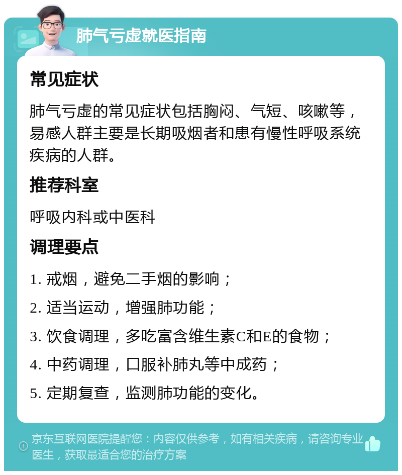 肺气亏虚就医指南 常见症状 肺气亏虚的常见症状包括胸闷、气短、咳嗽等，易感人群主要是长期吸烟者和患有慢性呼吸系统疾病的人群。 推荐科室 呼吸内科或中医科 调理要点 1. 戒烟，避免二手烟的影响； 2. 适当运动，增强肺功能； 3. 饮食调理，多吃富含维生素C和E的食物； 4. 中药调理，口服补肺丸等中成药； 5. 定期复查，监测肺功能的变化。