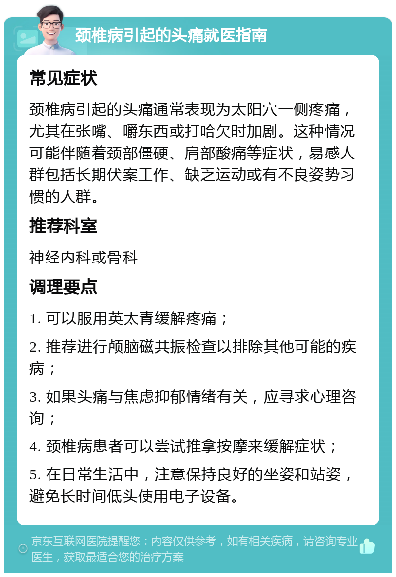 颈椎病引起的头痛就医指南 常见症状 颈椎病引起的头痛通常表现为太阳穴一侧疼痛，尤其在张嘴、嚼东西或打哈欠时加剧。这种情况可能伴随着颈部僵硬、肩部酸痛等症状，易感人群包括长期伏案工作、缺乏运动或有不良姿势习惯的人群。 推荐科室 神经内科或骨科 调理要点 1. 可以服用英太青缓解疼痛； 2. 推荐进行颅脑磁共振检查以排除其他可能的疾病； 3. 如果头痛与焦虑抑郁情绪有关，应寻求心理咨询； 4. 颈椎病患者可以尝试推拿按摩来缓解症状； 5. 在日常生活中，注意保持良好的坐姿和站姿，避免长时间低头使用电子设备。