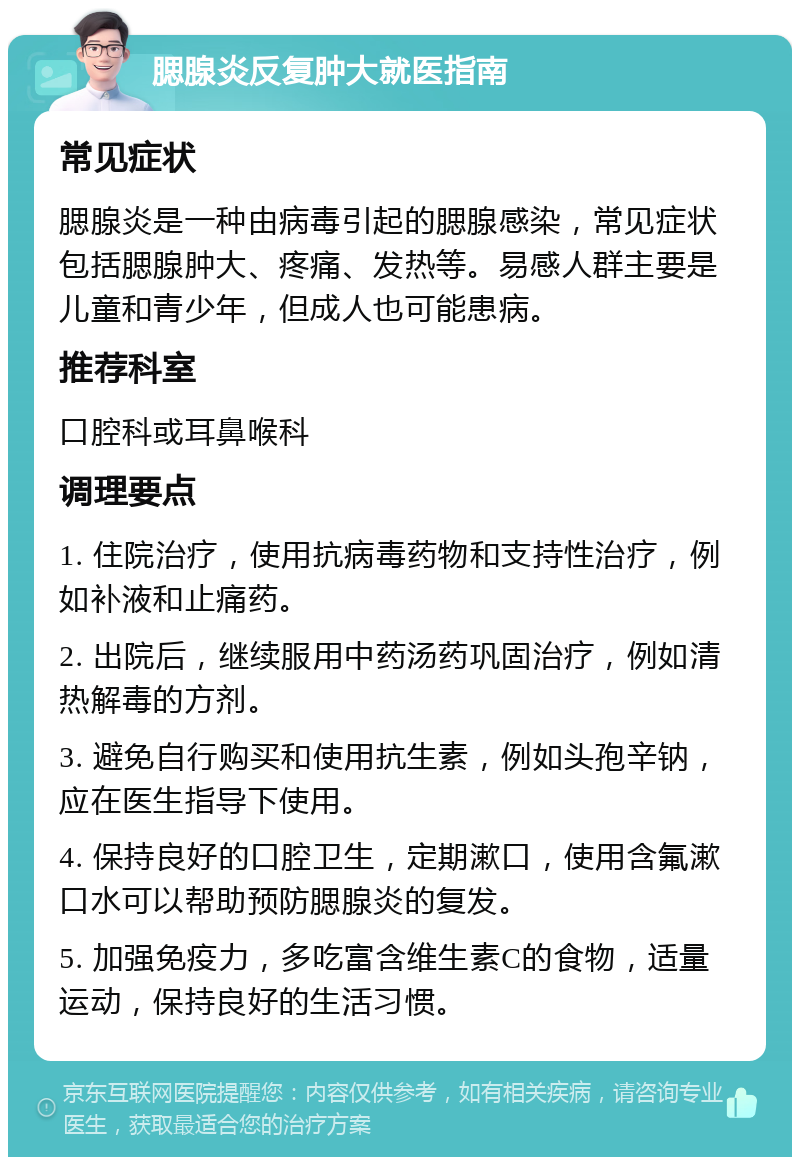 腮腺炎反复肿大就医指南 常见症状 腮腺炎是一种由病毒引起的腮腺感染，常见症状包括腮腺肿大、疼痛、发热等。易感人群主要是儿童和青少年，但成人也可能患病。 推荐科室 口腔科或耳鼻喉科 调理要点 1. 住院治疗，使用抗病毒药物和支持性治疗，例如补液和止痛药。 2. 出院后，继续服用中药汤药巩固治疗，例如清热解毒的方剂。 3. 避免自行购买和使用抗生素，例如头孢辛钠，应在医生指导下使用。 4. 保持良好的口腔卫生，定期漱口，使用含氟漱口水可以帮助预防腮腺炎的复发。 5. 加强免疫力，多吃富含维生素C的食物，适量运动，保持良好的生活习惯。