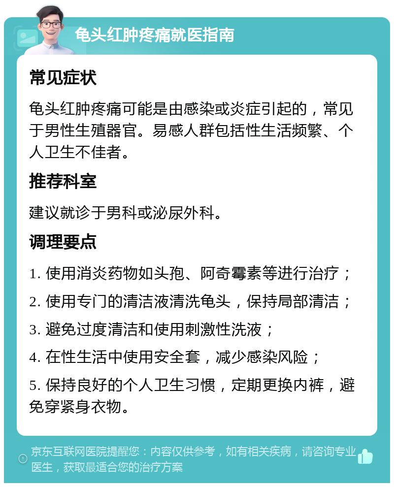 龟头红肿疼痛就医指南 常见症状 龟头红肿疼痛可能是由感染或炎症引起的，常见于男性生殖器官。易感人群包括性生活频繁、个人卫生不佳者。 推荐科室 建议就诊于男科或泌尿外科。 调理要点 1. 使用消炎药物如头孢、阿奇霉素等进行治疗； 2. 使用专门的清洁液清洗龟头，保持局部清洁； 3. 避免过度清洁和使用刺激性洗液； 4. 在性生活中使用安全套，减少感染风险； 5. 保持良好的个人卫生习惯，定期更换内裤，避免穿紧身衣物。