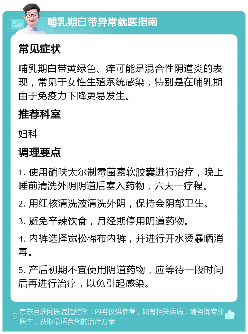 哺乳期白带异常就医指南 常见症状 哺乳期白带黄绿色、痒可能是混合性阴道炎的表现，常见于女性生殖系统感染，特别是在哺乳期由于免疫力下降更易发生。 推荐科室 妇科 调理要点 1. 使用硝呋太尔制霉菌素软胶囊进行治疗，晚上睡前清洗外阴阴道后塞入药物，六天一疗程。 2. 用红核清洗液清洗外阴，保持会阴部卫生。 3. 避免辛辣饮食，月经期停用阴道药物。 4. 内裤选择宽松棉布内裤，并进行开水烫暴晒消毒。 5. 产后初期不宜使用阴道药物，应等待一段时间后再进行治疗，以免引起感染。