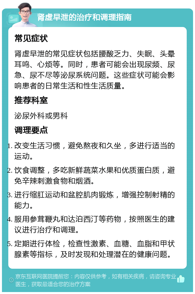 肾虚早泄的治疗和调理指南 常见症状 肾虚早泄的常见症状包括腰酸乏力、失眠、头晕耳鸣、心烦等。同时，患者可能会出现尿频、尿急、尿不尽等泌尿系统问题。这些症状可能会影响患者的日常生活和性生活质量。 推荐科室 泌尿外科或男科 调理要点 改变生活习惯，避免熬夜和久坐，多进行适当的运动。 饮食调整，多吃新鲜蔬菜水果和优质蛋白质，避免辛辣刺激食物和烟酒。 进行缩肛运动和盆腔肌肉锻炼，增强控制射精的能力。 服用参茸鞭丸和达泊西汀等药物，按照医生的建议进行治疗和调理。 定期进行体检，检查性激素、血糖、血脂和甲状腺素等指标，及时发现和处理潜在的健康问题。