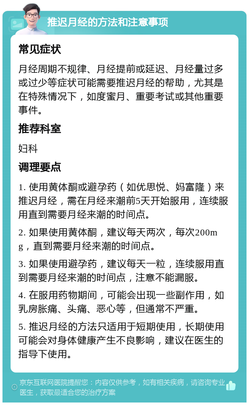 推迟月经的方法和注意事项 常见症状 月经周期不规律、月经提前或延迟、月经量过多或过少等症状可能需要推迟月经的帮助，尤其是在特殊情况下，如度蜜月、重要考试或其他重要事件。 推荐科室 妇科 调理要点 1. 使用黄体酮或避孕药（如优思悦、妈富隆）来推迟月经，需在月经来潮前5天开始服用，连续服用直到需要月经来潮的时间点。 2. 如果使用黄体酮，建议每天两次，每次200mg，直到需要月经来潮的时间点。 3. 如果使用避孕药，建议每天一粒，连续服用直到需要月经来潮的时间点，注意不能漏服。 4. 在服用药物期间，可能会出现一些副作用，如乳房胀痛、头痛、恶心等，但通常不严重。 5. 推迟月经的方法只适用于短期使用，长期使用可能会对身体健康产生不良影响，建议在医生的指导下使用。