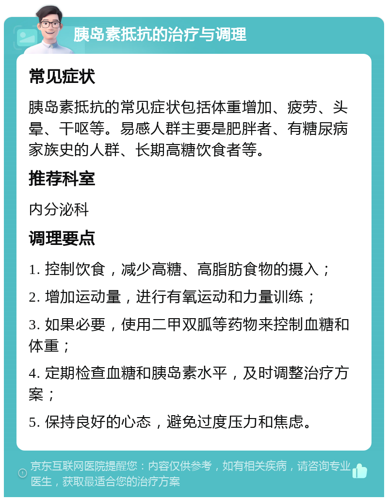 胰岛素抵抗的治疗与调理 常见症状 胰岛素抵抗的常见症状包括体重增加、疲劳、头晕、干呕等。易感人群主要是肥胖者、有糖尿病家族史的人群、长期高糖饮食者等。 推荐科室 内分泌科 调理要点 1. 控制饮食，减少高糖、高脂肪食物的摄入； 2. 增加运动量，进行有氧运动和力量训练； 3. 如果必要，使用二甲双胍等药物来控制血糖和体重； 4. 定期检查血糖和胰岛素水平，及时调整治疗方案； 5. 保持良好的心态，避免过度压力和焦虑。