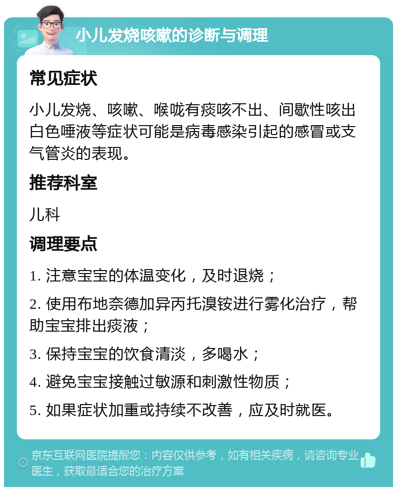 小儿发烧咳嗽的诊断与调理 常见症状 小儿发烧、咳嗽、喉咙有痰咳不出、间歇性咳出白色唾液等症状可能是病毒感染引起的感冒或支气管炎的表现。 推荐科室 儿科 调理要点 1. 注意宝宝的体温变化，及时退烧； 2. 使用布地奈德加异丙托溴铵进行雾化治疗，帮助宝宝排出痰液； 3. 保持宝宝的饮食清淡，多喝水； 4. 避免宝宝接触过敏源和刺激性物质； 5. 如果症状加重或持续不改善，应及时就医。