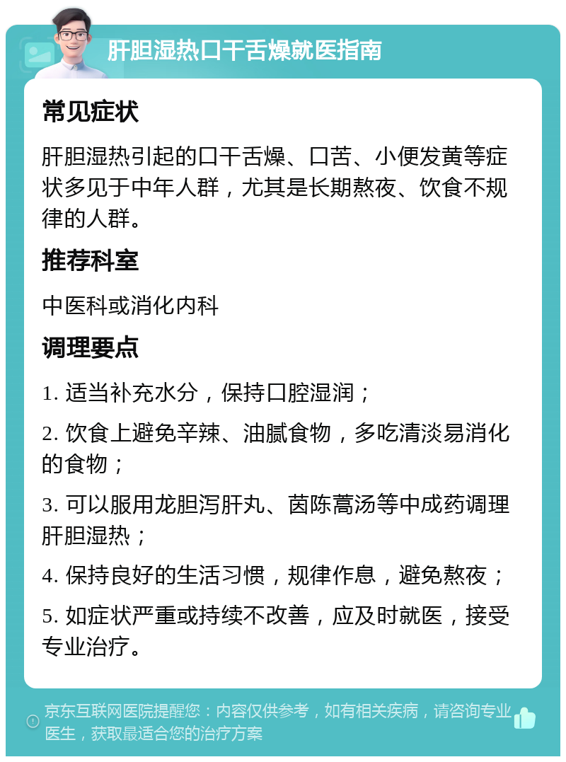 肝胆湿热口干舌燥就医指南 常见症状 肝胆湿热引起的口干舌燥、口苦、小便发黄等症状多见于中年人群，尤其是长期熬夜、饮食不规律的人群。 推荐科室 中医科或消化内科 调理要点 1. 适当补充水分，保持口腔湿润； 2. 饮食上避免辛辣、油腻食物，多吃清淡易消化的食物； 3. 可以服用龙胆泻肝丸、茵陈蒿汤等中成药调理肝胆湿热； 4. 保持良好的生活习惯，规律作息，避免熬夜； 5. 如症状严重或持续不改善，应及时就医，接受专业治疗。