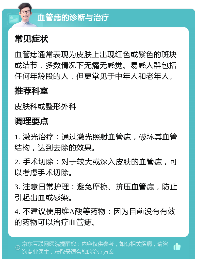 血管痣的诊断与治疗 常见症状 血管痣通常表现为皮肤上出现红色或紫色的斑块或结节，多数情况下无痛无感觉。易感人群包括任何年龄段的人，但更常见于中年人和老年人。 推荐科室 皮肤科或整形外科 调理要点 1. 激光治疗：通过激光照射血管痣，破坏其血管结构，达到去除的效果。 2. 手术切除：对于较大或深入皮肤的血管痣，可以考虑手术切除。 3. 注意日常护理：避免摩擦、挤压血管痣，防止引起出血或感染。 4. 不建议使用维A酸等药物：因为目前没有有效的药物可以治疗血管痣。