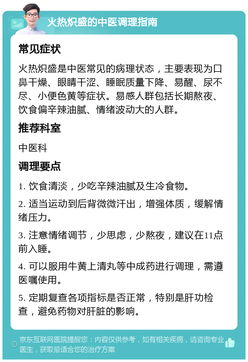 火热炽盛的中医调理指南 常见症状 火热炽盛是中医常见的病理状态，主要表现为口鼻干燥、眼睛干涩、睡眠质量下降、易醒、尿不尽、小便色黄等症状。易感人群包括长期熬夜、饮食偏辛辣油腻、情绪波动大的人群。 推荐科室 中医科 调理要点 1. 饮食清淡，少吃辛辣油腻及生冷食物。 2. 适当运动到后背微微汗出，增强体质，缓解情绪压力。 3. 注意情绪调节，少思虑，少熬夜，建议在11点前入睡。 4. 可以服用牛黄上清丸等中成药进行调理，需遵医嘱使用。 5. 定期复查各项指标是否正常，特别是肝功检查，避免药物对肝脏的影响。