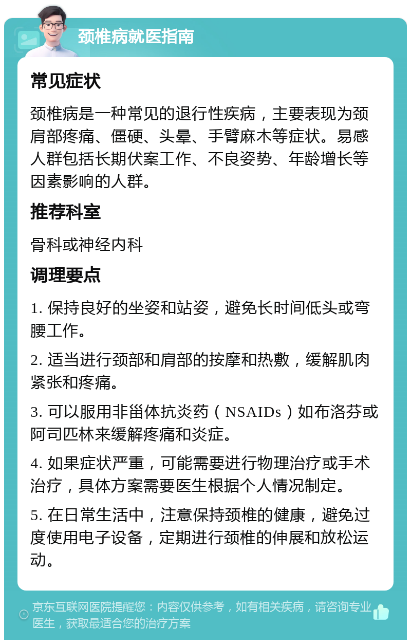 颈椎病就医指南 常见症状 颈椎病是一种常见的退行性疾病，主要表现为颈肩部疼痛、僵硬、头晕、手臂麻木等症状。易感人群包括长期伏案工作、不良姿势、年龄增长等因素影响的人群。 推荐科室 骨科或神经内科 调理要点 1. 保持良好的坐姿和站姿，避免长时间低头或弯腰工作。 2. 适当进行颈部和肩部的按摩和热敷，缓解肌肉紧张和疼痛。 3. 可以服用非甾体抗炎药（NSAIDs）如布洛芬或阿司匹林来缓解疼痛和炎症。 4. 如果症状严重，可能需要进行物理治疗或手术治疗，具体方案需要医生根据个人情况制定。 5. 在日常生活中，注意保持颈椎的健康，避免过度使用电子设备，定期进行颈椎的伸展和放松运动。