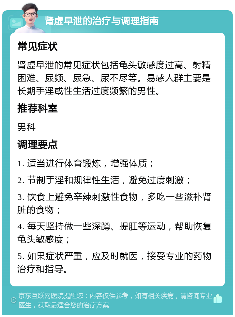 肾虚早泄的治疗与调理指南 常见症状 肾虚早泄的常见症状包括龟头敏感度过高、射精困难、尿频、尿急、尿不尽等。易感人群主要是长期手淫或性生活过度频繁的男性。 推荐科室 男科 调理要点 1. 适当进行体育锻炼，增强体质； 2. 节制手淫和规律性生活，避免过度刺激； 3. 饮食上避免辛辣刺激性食物，多吃一些滋补肾脏的食物； 4. 每天坚持做一些深蹲、提肛等运动，帮助恢复龟头敏感度； 5. 如果症状严重，应及时就医，接受专业的药物治疗和指导。