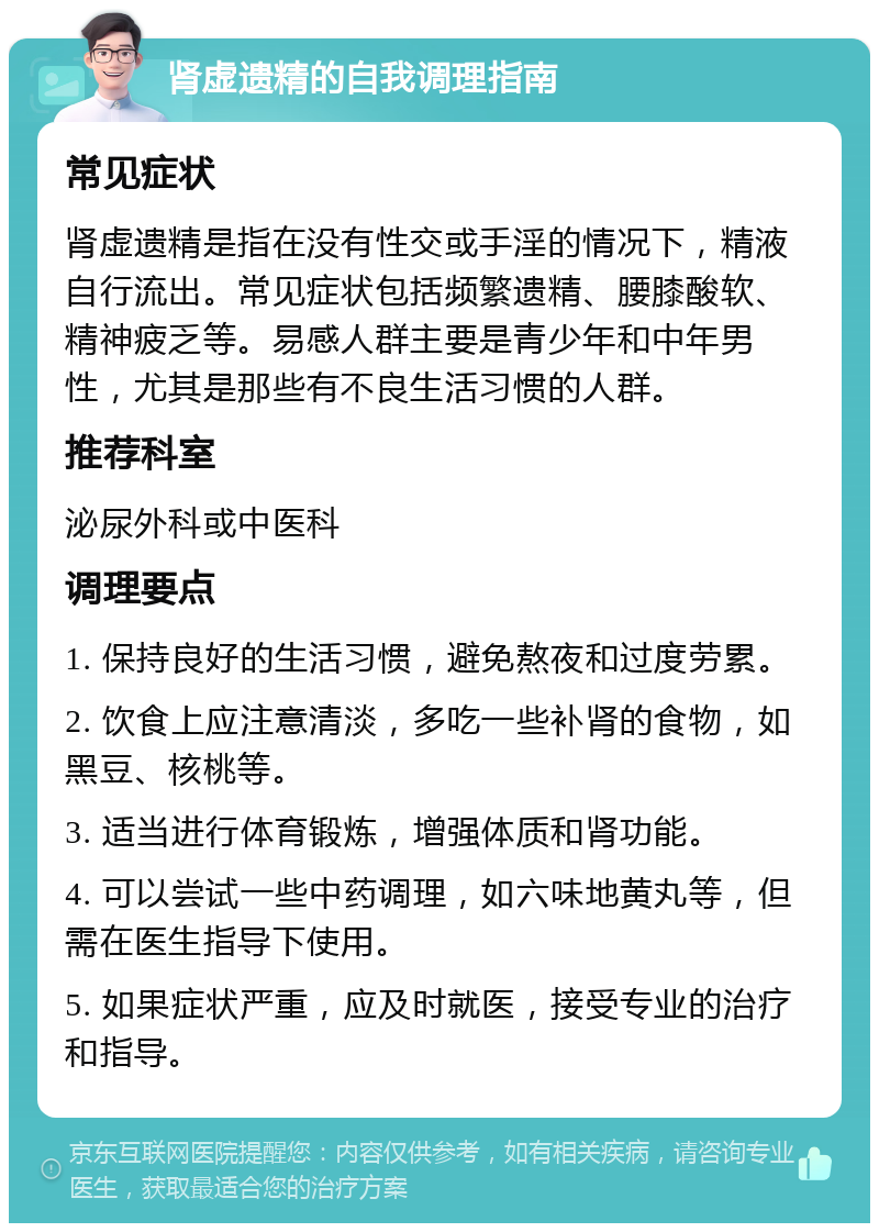 肾虚遗精的自我调理指南 常见症状 肾虚遗精是指在没有性交或手淫的情况下，精液自行流出。常见症状包括频繁遗精、腰膝酸软、精神疲乏等。易感人群主要是青少年和中年男性，尤其是那些有不良生活习惯的人群。 推荐科室 泌尿外科或中医科 调理要点 1. 保持良好的生活习惯，避免熬夜和过度劳累。 2. 饮食上应注意清淡，多吃一些补肾的食物，如黑豆、核桃等。 3. 适当进行体育锻炼，增强体质和肾功能。 4. 可以尝试一些中药调理，如六味地黄丸等，但需在医生指导下使用。 5. 如果症状严重，应及时就医，接受专业的治疗和指导。