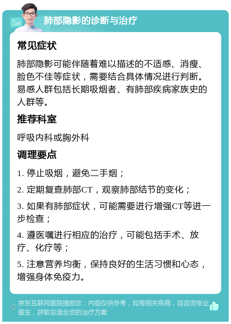 肺部隐影的诊断与治疗 常见症状 肺部隐影可能伴随着难以描述的不适感、消瘦、脸色不佳等症状，需要结合具体情况进行判断。易感人群包括长期吸烟者、有肺部疾病家族史的人群等。 推荐科室 呼吸内科或胸外科 调理要点 1. 停止吸烟，避免二手烟； 2. 定期复查肺部CT，观察肺部结节的变化； 3. 如果有肺部症状，可能需要进行增强CT等进一步检查； 4. 遵医嘱进行相应的治疗，可能包括手术、放疗、化疗等； 5. 注意营养均衡，保持良好的生活习惯和心态，增强身体免疫力。