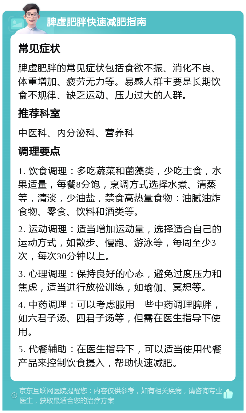 脾虚肥胖快速减肥指南 常见症状 脾虚肥胖的常见症状包括食欲不振、消化不良、体重增加、疲劳无力等。易感人群主要是长期饮食不规律、缺乏运动、压力过大的人群。 推荐科室 中医科、内分泌科、营养科 调理要点 1. 饮食调理：多吃蔬菜和菌藻类，少吃主食，水果适量，每餐8分饱，烹调方式选择水煮、清蒸等，清淡，少油盐，禁食高热量食物：油腻油炸食物、零食、饮料和酒类等。 2. 运动调理：适当增加运动量，选择适合自己的运动方式，如散步、慢跑、游泳等，每周至少3次，每次30分钟以上。 3. 心理调理：保持良好的心态，避免过度压力和焦虑，适当进行放松训练，如瑜伽、冥想等。 4. 中药调理：可以考虑服用一些中药调理脾胖，如六君子汤、四君子汤等，但需在医生指导下使用。 5. 代餐辅助：在医生指导下，可以适当使用代餐产品来控制饮食摄入，帮助快速减肥。