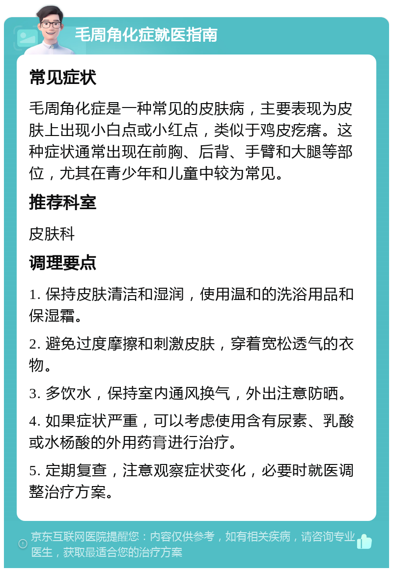 毛周角化症就医指南 常见症状 毛周角化症是一种常见的皮肤病，主要表现为皮肤上出现小白点或小红点，类似于鸡皮疙瘩。这种症状通常出现在前胸、后背、手臂和大腿等部位，尤其在青少年和儿童中较为常见。 推荐科室 皮肤科 调理要点 1. 保持皮肤清洁和湿润，使用温和的洗浴用品和保湿霜。 2. 避免过度摩擦和刺激皮肤，穿着宽松透气的衣物。 3. 多饮水，保持室内通风换气，外出注意防晒。 4. 如果症状严重，可以考虑使用含有尿素、乳酸或水杨酸的外用药膏进行治疗。 5. 定期复查，注意观察症状变化，必要时就医调整治疗方案。