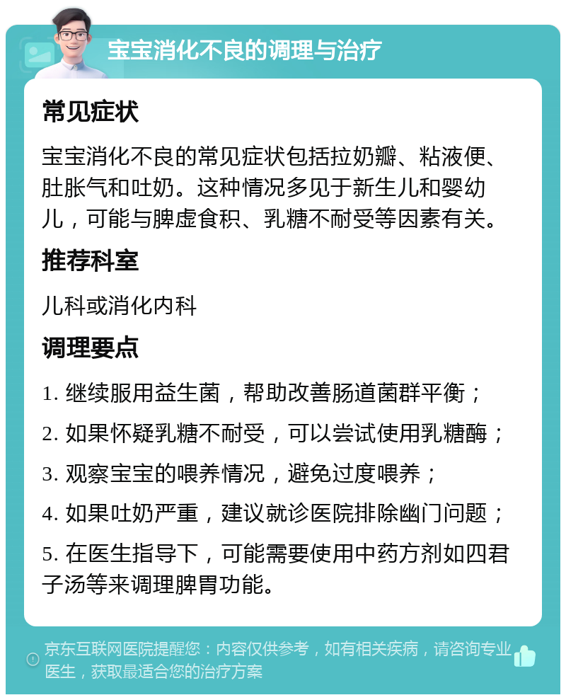 宝宝消化不良的调理与治疗 常见症状 宝宝消化不良的常见症状包括拉奶瓣、粘液便、肚胀气和吐奶。这种情况多见于新生儿和婴幼儿，可能与脾虚食积、乳糖不耐受等因素有关。 推荐科室 儿科或消化内科 调理要点 1. 继续服用益生菌，帮助改善肠道菌群平衡； 2. 如果怀疑乳糖不耐受，可以尝试使用乳糖酶； 3. 观察宝宝的喂养情况，避免过度喂养； 4. 如果吐奶严重，建议就诊医院排除幽门问题； 5. 在医生指导下，可能需要使用中药方剂如四君子汤等来调理脾胃功能。