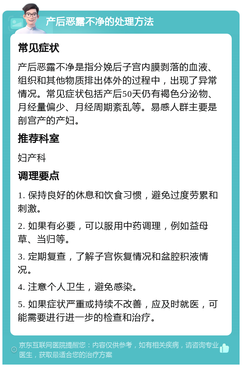 产后恶露不净的处理方法 常见症状 产后恶露不净是指分娩后子宫内膜剥落的血液、组织和其他物质排出体外的过程中，出现了异常情况。常见症状包括产后50天仍有褐色分泌物、月经量偏少、月经周期紊乱等。易感人群主要是剖宫产的产妇。 推荐科室 妇产科 调理要点 1. 保持良好的休息和饮食习惯，避免过度劳累和刺激。 2. 如果有必要，可以服用中药调理，例如益母草、当归等。 3. 定期复查，了解子宫恢复情况和盆腔积液情况。 4. 注意个人卫生，避免感染。 5. 如果症状严重或持续不改善，应及时就医，可能需要进行进一步的检查和治疗。