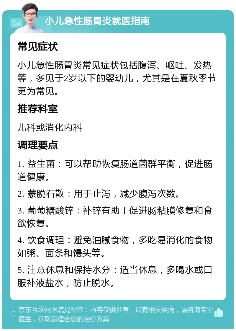 小儿急性肠胃炎就医指南 常见症状 小儿急性肠胃炎常见症状包括腹泻、呕吐、发热等，多见于2岁以下的婴幼儿，尤其是在夏秋季节更为常见。 推荐科室 儿科或消化内科 调理要点 1. 益生菌：可以帮助恢复肠道菌群平衡，促进肠道健康。 2. 蒙脱石散：用于止泻，减少腹泻次数。 3. 葡萄糖酸锌：补锌有助于促进肠粘膜修复和食欲恢复。 4. 饮食调理：避免油腻食物，多吃易消化的食物如粥、面条和馒头等。 5. 注意休息和保持水分：适当休息，多喝水或口服补液盐水，防止脱水。