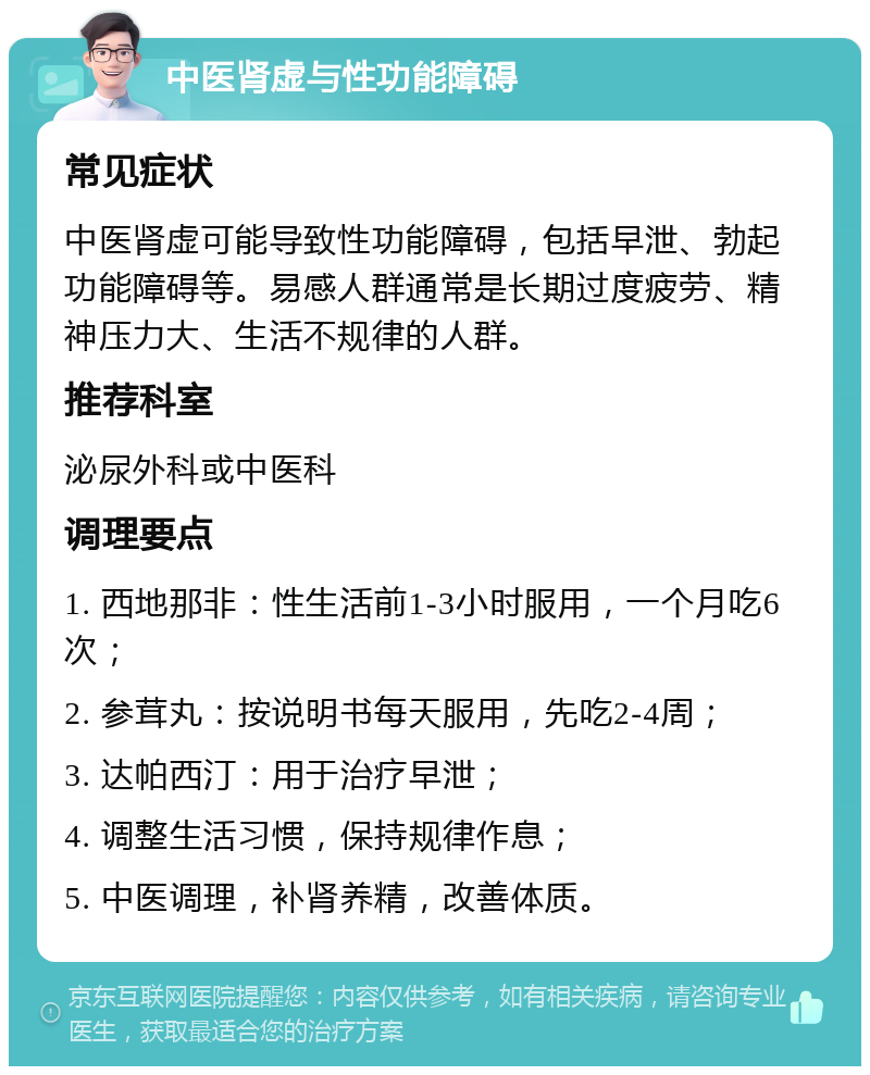 中医肾虚与性功能障碍 常见症状 中医肾虚可能导致性功能障碍，包括早泄、勃起功能障碍等。易感人群通常是长期过度疲劳、精神压力大、生活不规律的人群。 推荐科室 泌尿外科或中医科 调理要点 1. 西地那非：性生活前1-3小时服用，一个月吃6次； 2. 参茸丸：按说明书每天服用，先吃2-4周； 3. 达帕西汀：用于治疗早泄； 4. 调整生活习惯，保持规律作息； 5. 中医调理，补肾养精，改善体质。