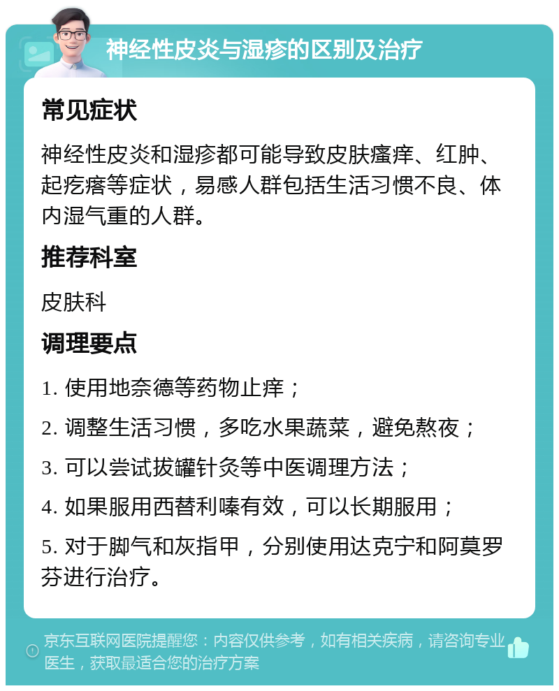 神经性皮炎与湿疹的区别及治疗 常见症状 神经性皮炎和湿疹都可能导致皮肤瘙痒、红肿、起疙瘩等症状，易感人群包括生活习惯不良、体内湿气重的人群。 推荐科室 皮肤科 调理要点 1. 使用地奈德等药物止痒； 2. 调整生活习惯，多吃水果蔬菜，避免熬夜； 3. 可以尝试拔罐针灸等中医调理方法； 4. 如果服用西替利嗪有效，可以长期服用； 5. 对于脚气和灰指甲，分别使用达克宁和阿莫罗芬进行治疗。