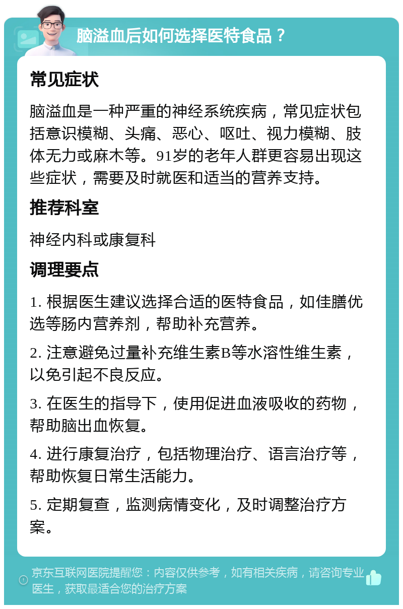 脑溢血后如何选择医特食品？ 常见症状 脑溢血是一种严重的神经系统疾病，常见症状包括意识模糊、头痛、恶心、呕吐、视力模糊、肢体无力或麻木等。91岁的老年人群更容易出现这些症状，需要及时就医和适当的营养支持。 推荐科室 神经内科或康复科 调理要点 1. 根据医生建议选择合适的医特食品，如佳膳优选等肠内营养剂，帮助补充营养。 2. 注意避免过量补充维生素B等水溶性维生素，以免引起不良反应。 3. 在医生的指导下，使用促进血液吸收的药物，帮助脑出血恢复。 4. 进行康复治疗，包括物理治疗、语言治疗等，帮助恢复日常生活能力。 5. 定期复查，监测病情变化，及时调整治疗方案。