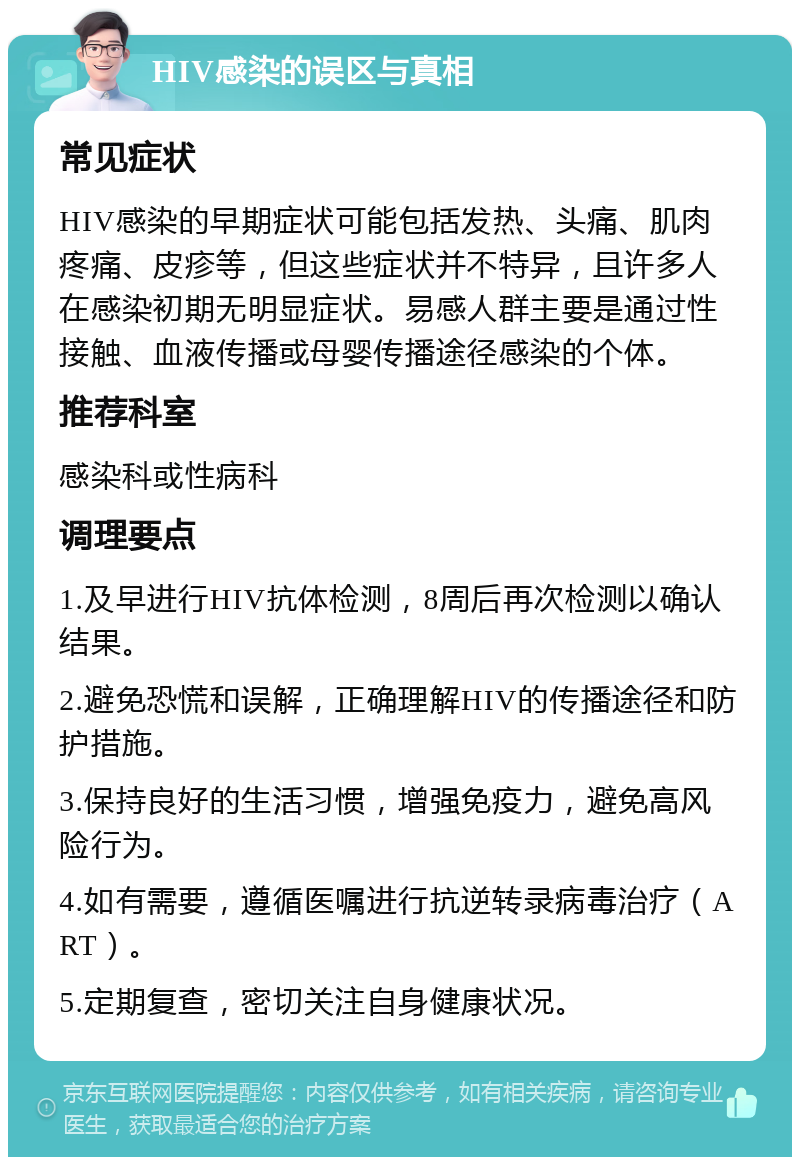 HIV感染的误区与真相 常见症状 HIV感染的早期症状可能包括发热、头痛、肌肉疼痛、皮疹等，但这些症状并不特异，且许多人在感染初期无明显症状。易感人群主要是通过性接触、血液传播或母婴传播途径感染的个体。 推荐科室 感染科或性病科 调理要点 1.及早进行HIV抗体检测，8周后再次检测以确认结果。 2.避免恐慌和误解，正确理解HIV的传播途径和防护措施。 3.保持良好的生活习惯，增强免疫力，避免高风险行为。 4.如有需要，遵循医嘱进行抗逆转录病毒治疗（ART）。 5.定期复查，密切关注自身健康状况。