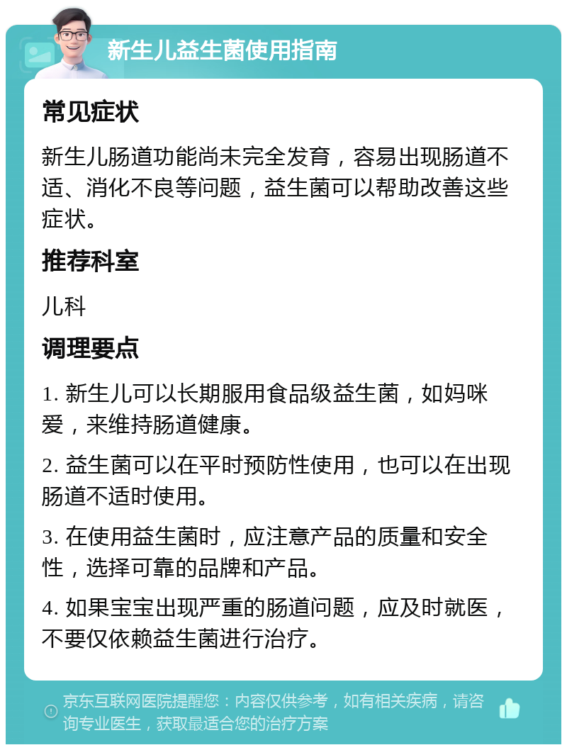 新生儿益生菌使用指南 常见症状 新生儿肠道功能尚未完全发育，容易出现肠道不适、消化不良等问题，益生菌可以帮助改善这些症状。 推荐科室 儿科 调理要点 1. 新生儿可以长期服用食品级益生菌，如妈咪爱，来维持肠道健康。 2. 益生菌可以在平时预防性使用，也可以在出现肠道不适时使用。 3. 在使用益生菌时，应注意产品的质量和安全性，选择可靠的品牌和产品。 4. 如果宝宝出现严重的肠道问题，应及时就医，不要仅依赖益生菌进行治疗。