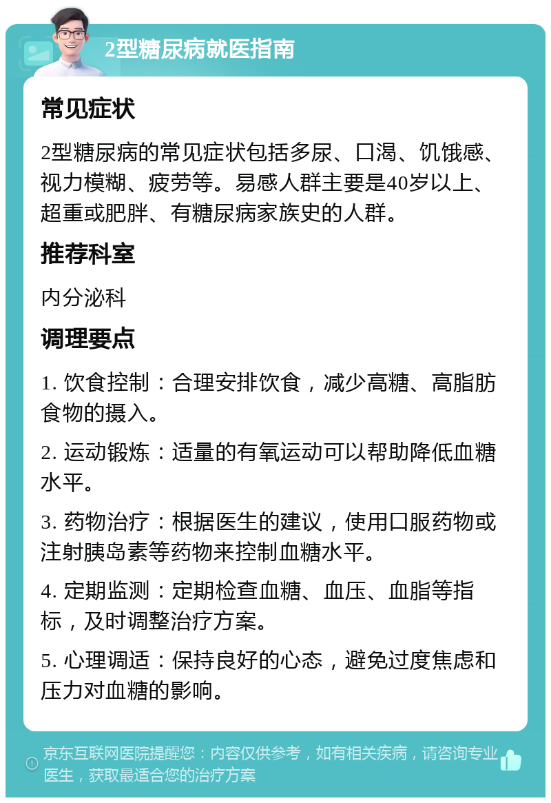 2型糖尿病就医指南 常见症状 2型糖尿病的常见症状包括多尿、口渴、饥饿感、视力模糊、疲劳等。易感人群主要是40岁以上、超重或肥胖、有糖尿病家族史的人群。 推荐科室 内分泌科 调理要点 1. 饮食控制：合理安排饮食，减少高糖、高脂肪食物的摄入。 2. 运动锻炼：适量的有氧运动可以帮助降低血糖水平。 3. 药物治疗：根据医生的建议，使用口服药物或注射胰岛素等药物来控制血糖水平。 4. 定期监测：定期检查血糖、血压、血脂等指标，及时调整治疗方案。 5. 心理调适：保持良好的心态，避免过度焦虑和压力对血糖的影响。