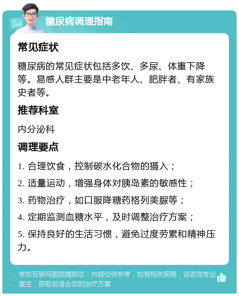 糖尿病调理指南 常见症状 糖尿病的常见症状包括多饮、多尿、体重下降等。易感人群主要是中老年人、肥胖者、有家族史者等。 推荐科室 内分泌科 调理要点 1. 合理饮食，控制碳水化合物的摄入； 2. 适量运动，增强身体对胰岛素的敏感性； 3. 药物治疗，如口服降糖药格列美脲等； 4. 定期监测血糖水平，及时调整治疗方案； 5. 保持良好的生活习惯，避免过度劳累和精神压力。