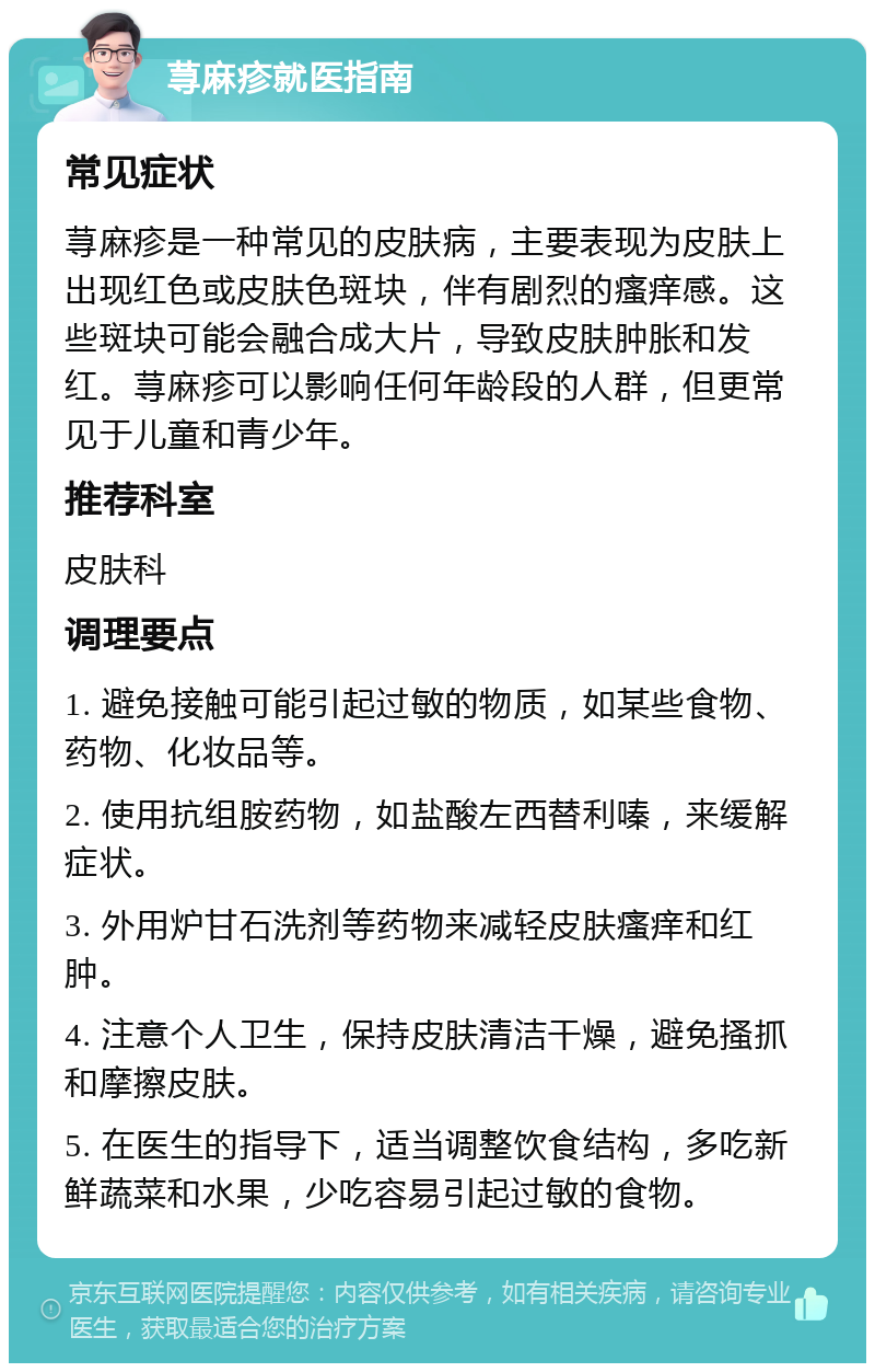 荨麻疹就医指南 常见症状 荨麻疹是一种常见的皮肤病，主要表现为皮肤上出现红色或皮肤色斑块，伴有剧烈的瘙痒感。这些斑块可能会融合成大片，导致皮肤肿胀和发红。荨麻疹可以影响任何年龄段的人群，但更常见于儿童和青少年。 推荐科室 皮肤科 调理要点 1. 避免接触可能引起过敏的物质，如某些食物、药物、化妆品等。 2. 使用抗组胺药物，如盐酸左西替利嗪，来缓解症状。 3. 外用炉甘石洗剂等药物来减轻皮肤瘙痒和红肿。 4. 注意个人卫生，保持皮肤清洁干燥，避免搔抓和摩擦皮肤。 5. 在医生的指导下，适当调整饮食结构，多吃新鲜蔬菜和水果，少吃容易引起过敏的食物。