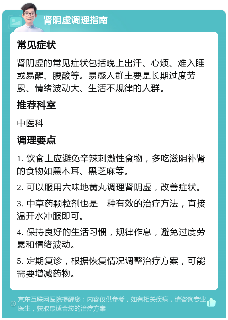 肾阴虚调理指南 常见症状 肾阴虚的常见症状包括晚上出汗、心烦、难入睡或易醒、腰酸等。易感人群主要是长期过度劳累、情绪波动大、生活不规律的人群。 推荐科室 中医科 调理要点 1. 饮食上应避免辛辣刺激性食物，多吃滋阴补肾的食物如黑木耳、黑芝麻等。 2. 可以服用六味地黄丸调理肾阴虚，改善症状。 3. 中草药颗粒剂也是一种有效的治疗方法，直接温开水冲服即可。 4. 保持良好的生活习惯，规律作息，避免过度劳累和情绪波动。 5. 定期复诊，根据恢复情况调整治疗方案，可能需要增减药物。