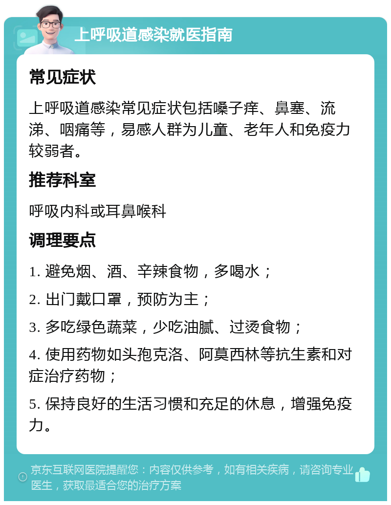 上呼吸道感染就医指南 常见症状 上呼吸道感染常见症状包括嗓子痒、鼻塞、流涕、咽痛等，易感人群为儿童、老年人和免疫力较弱者。 推荐科室 呼吸内科或耳鼻喉科 调理要点 1. 避免烟、酒、辛辣食物，多喝水； 2. 出门戴口罩，预防为主； 3. 多吃绿色蔬菜，少吃油腻、过烫食物； 4. 使用药物如头孢克洛、阿莫西林等抗生素和对症治疗药物； 5. 保持良好的生活习惯和充足的休息，增强免疫力。