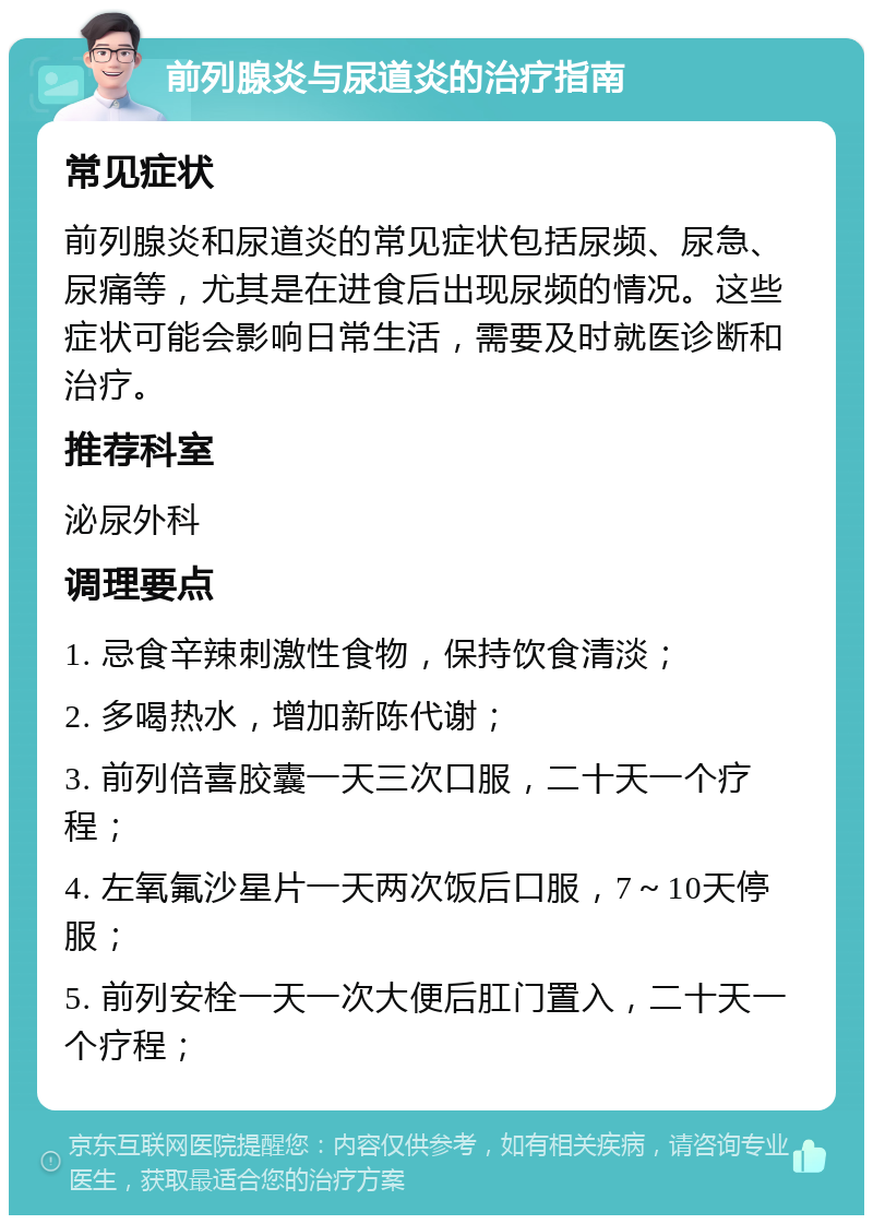 前列腺炎与尿道炎的治疗指南 常见症状 前列腺炎和尿道炎的常见症状包括尿频、尿急、尿痛等，尤其是在进食后出现尿频的情况。这些症状可能会影响日常生活，需要及时就医诊断和治疗。 推荐科室 泌尿外科 调理要点 1. 忌食辛辣刺激性食物，保持饮食清淡； 2. 多喝热水，增加新陈代谢； 3. 前列倍喜胶囊一天三次口服，二十天一个疗程； 4. 左氧氟沙星片一天两次饭后口服，7～10天停服； 5. 前列安栓一天一次大便后肛门置入，二十天一个疗程；