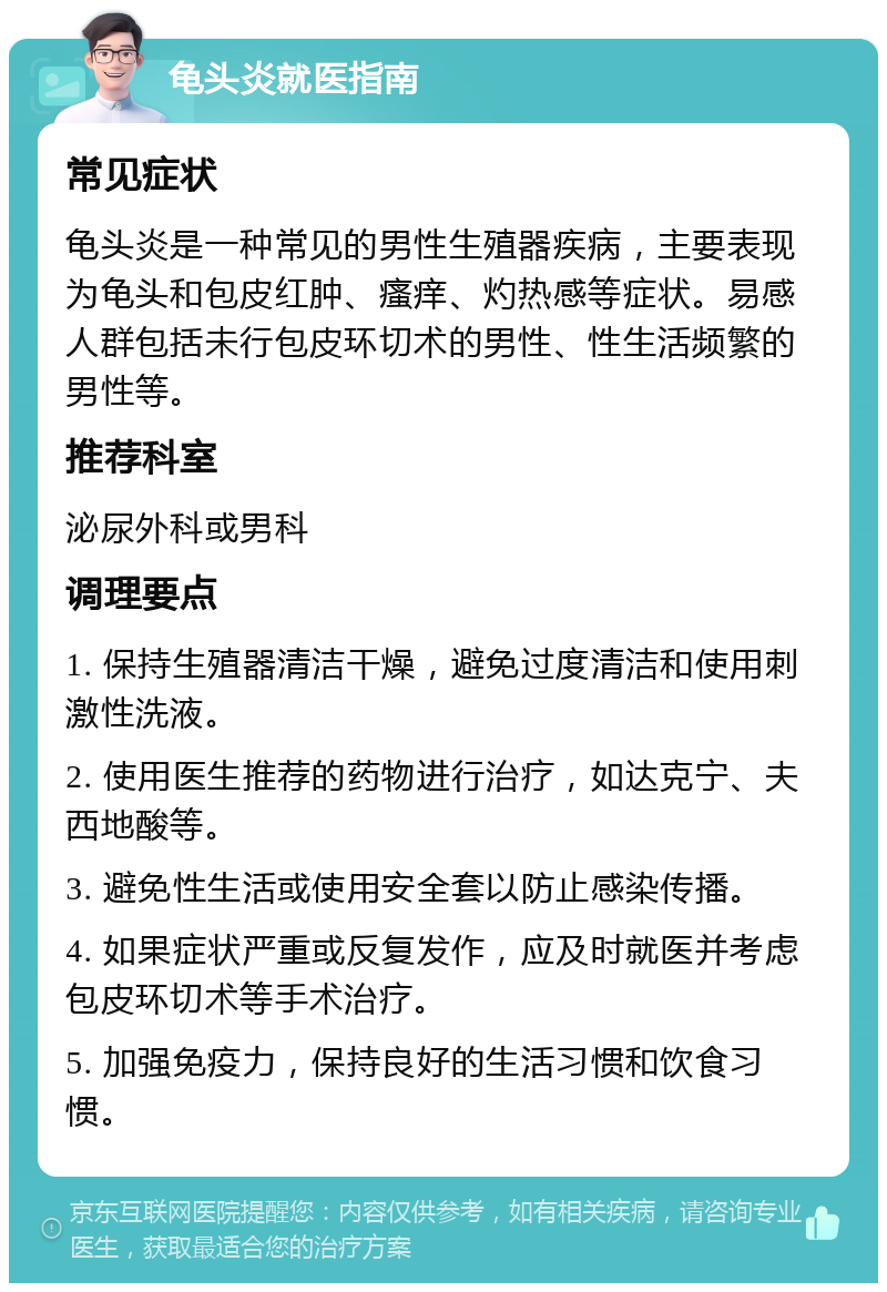 龟头炎就医指南 常见症状 龟头炎是一种常见的男性生殖器疾病，主要表现为龟头和包皮红肿、瘙痒、灼热感等症状。易感人群包括未行包皮环切术的男性、性生活频繁的男性等。 推荐科室 泌尿外科或男科 调理要点 1. 保持生殖器清洁干燥，避免过度清洁和使用刺激性洗液。 2. 使用医生推荐的药物进行治疗，如达克宁、夫西地酸等。 3. 避免性生活或使用安全套以防止感染传播。 4. 如果症状严重或反复发作，应及时就医并考虑包皮环切术等手术治疗。 5. 加强免疫力，保持良好的生活习惯和饮食习惯。