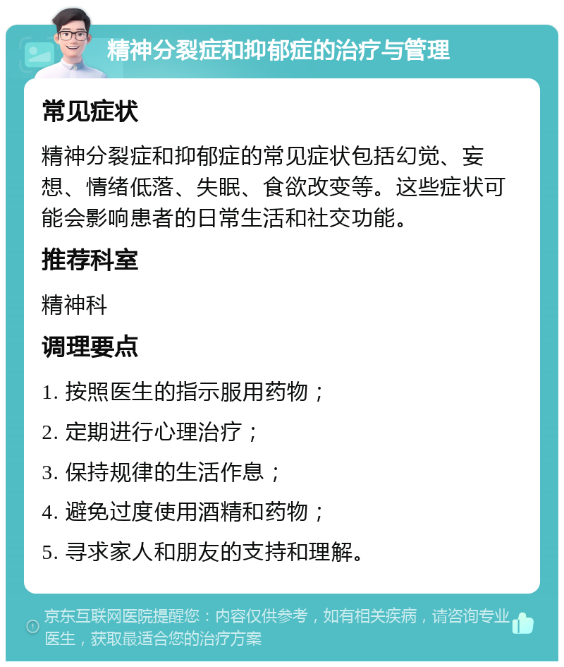 精神分裂症和抑郁症的治疗与管理 常见症状 精神分裂症和抑郁症的常见症状包括幻觉、妄想、情绪低落、失眠、食欲改变等。这些症状可能会影响患者的日常生活和社交功能。 推荐科室 精神科 调理要点 1. 按照医生的指示服用药物； 2. 定期进行心理治疗； 3. 保持规律的生活作息； 4. 避免过度使用酒精和药物； 5. 寻求家人和朋友的支持和理解。