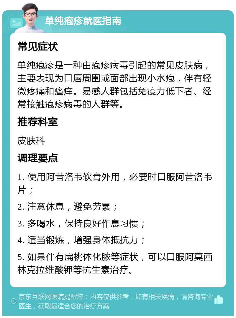 单纯疱疹就医指南 常见症状 单纯疱疹是一种由疱疹病毒引起的常见皮肤病，主要表现为口唇周围或面部出现小水疱，伴有轻微疼痛和瘙痒。易感人群包括免疫力低下者、经常接触疱疹病毒的人群等。 推荐科室 皮肤科 调理要点 1. 使用阿昔洛韦软膏外用，必要时口服阿昔洛韦片； 2. 注意休息，避免劳累； 3. 多喝水，保持良好作息习惯； 4. 适当锻炼，增强身体抵抗力； 5. 如果伴有扁桃体化脓等症状，可以口服阿莫西林克拉维酸钾等抗生素治疗。