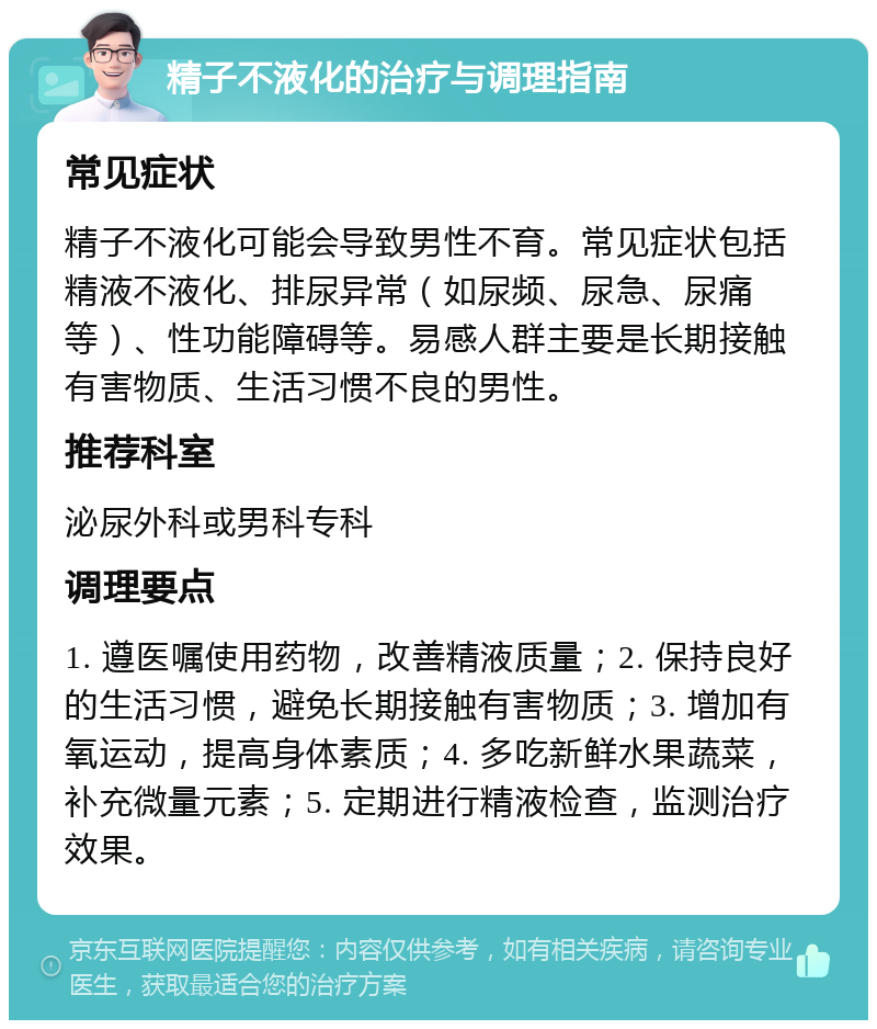 精子不液化的治疗与调理指南 常见症状 精子不液化可能会导致男性不育。常见症状包括精液不液化、排尿异常（如尿频、尿急、尿痛等）、性功能障碍等。易感人群主要是长期接触有害物质、生活习惯不良的男性。 推荐科室 泌尿外科或男科专科 调理要点 1. 遵医嘱使用药物，改善精液质量；2. 保持良好的生活习惯，避免长期接触有害物质；3. 增加有氧运动，提高身体素质；4. 多吃新鲜水果蔬菜，补充微量元素；5. 定期进行精液检查，监测治疗效果。