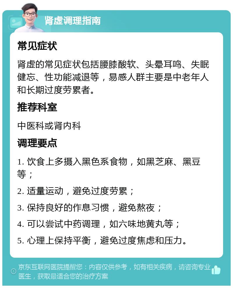 肾虚调理指南 常见症状 肾虚的常见症状包括腰膝酸软、头晕耳鸣、失眠健忘、性功能减退等，易感人群主要是中老年人和长期过度劳累者。 推荐科室 中医科或肾内科 调理要点 1. 饮食上多摄入黑色系食物，如黑芝麻、黑豆等； 2. 适量运动，避免过度劳累； 3. 保持良好的作息习惯，避免熬夜； 4. 可以尝试中药调理，如六味地黄丸等； 5. 心理上保持平衡，避免过度焦虑和压力。