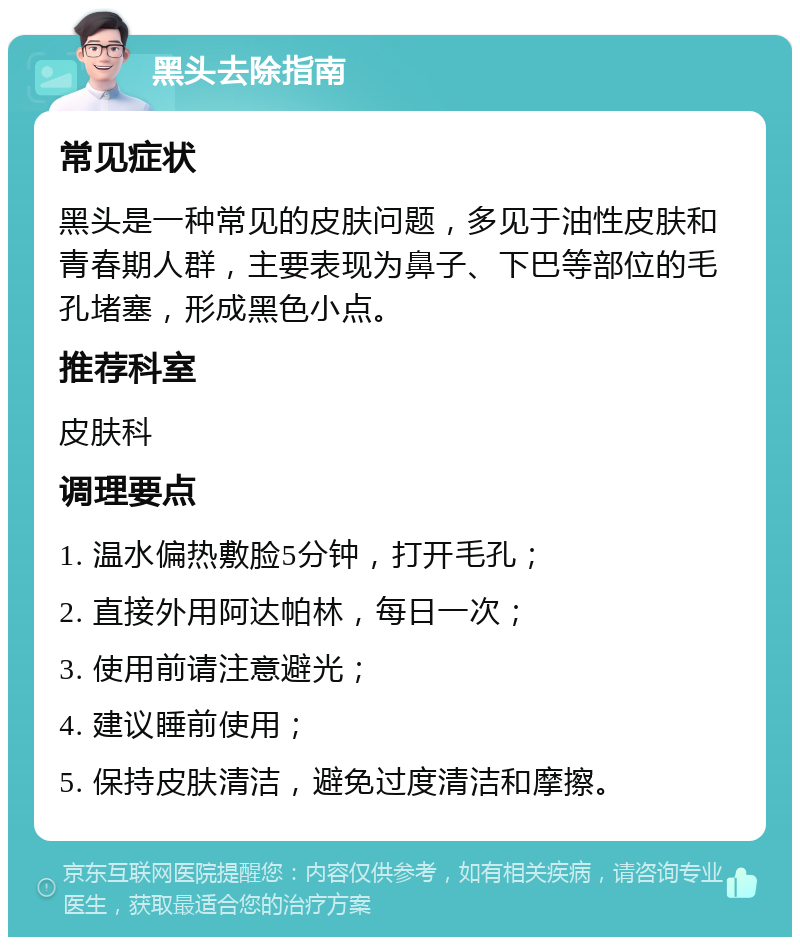 黑头去除指南 常见症状 黑头是一种常见的皮肤问题，多见于油性皮肤和青春期人群，主要表现为鼻子、下巴等部位的毛孔堵塞，形成黑色小点。 推荐科室 皮肤科 调理要点 1. 温水偏热敷脸5分钟，打开毛孔； 2. 直接外用阿达帕林，每日一次； 3. 使用前请注意避光； 4. 建议睡前使用； 5. 保持皮肤清洁，避免过度清洁和摩擦。